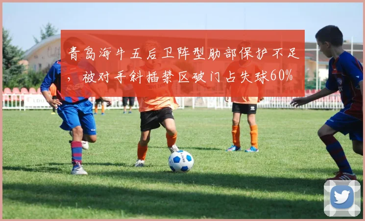 青岛海牛五后卫阵型肋部保护不足，被对手斜插禁区破门占失球60%
