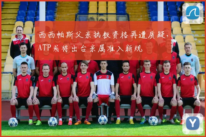 西西帕斯父亲执教资格再遭质疑，ATP或将出台亲属准入新规