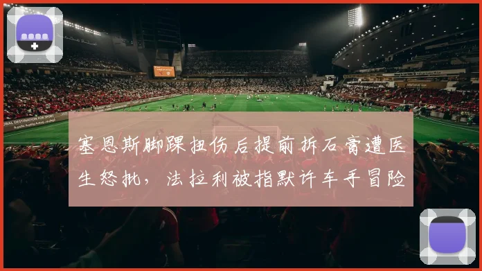 塞恩斯脚踝扭伤后提前拆石膏遭医生怒批,法拉利被指默许车手冒险加速复出__br_
