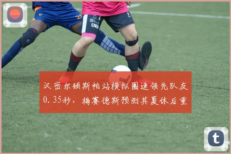汉密尔顿斯帕站模拟圈速领先队友0.35秒，梅赛德斯预测其夏休后重返争冠行列