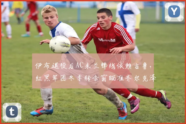 伊布退役后AC米兰锋线依赖吉鲁，红黑军团冬季转会窗瞄准齐尔克泽效力前景