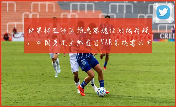 世界杯亚洲区预选赛越位划线存疑，中国男足主帅直言VAR系统需公开校准
