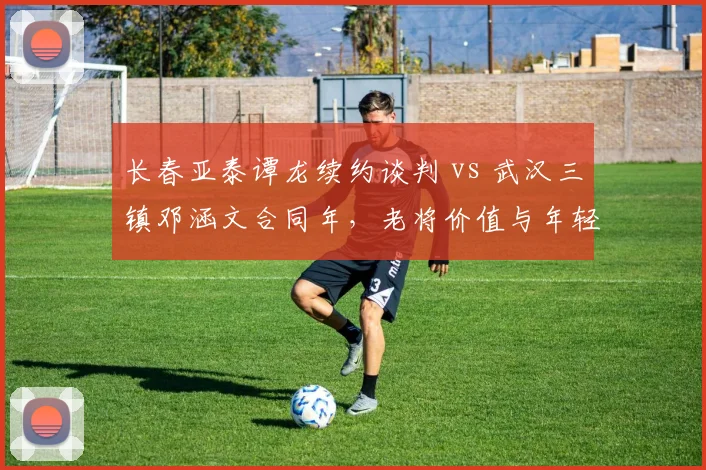长春亚泰谭龙续约谈判 vs 武汉三镇邓涵文合同年，老将价值与年轻化对比