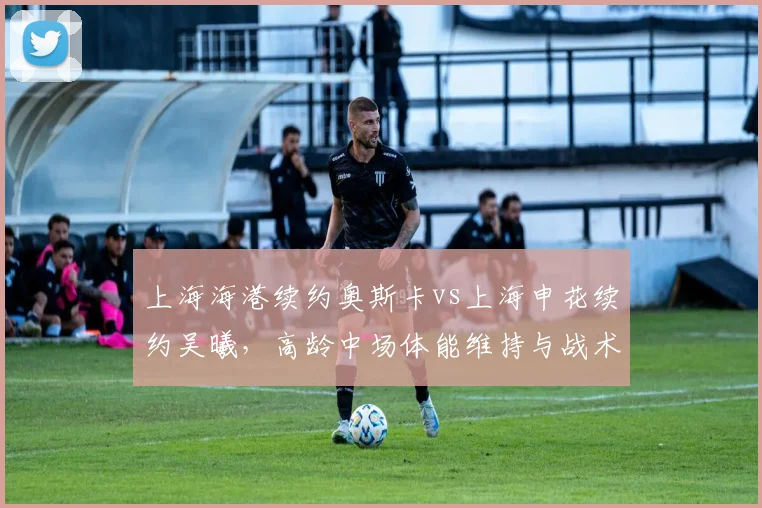 上海海港续约奥斯卡vs上海申花续约吴曦，高龄中场体能维持与战术价值对比