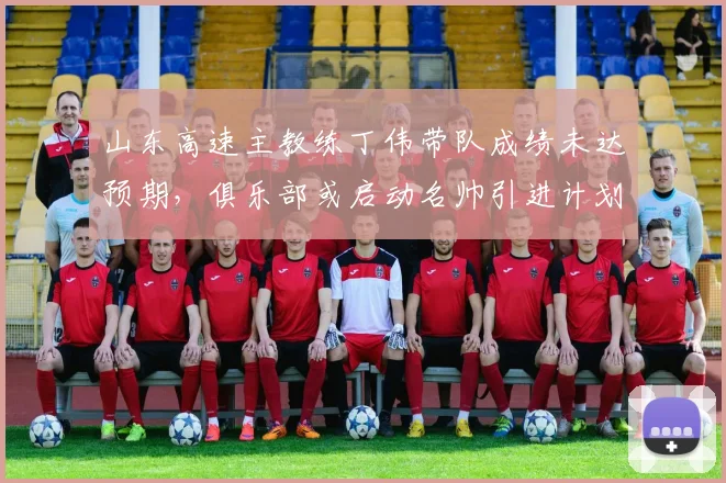 山东高速主教练丁伟带队成绩未达预期，俱乐部或启动名帅引进计划