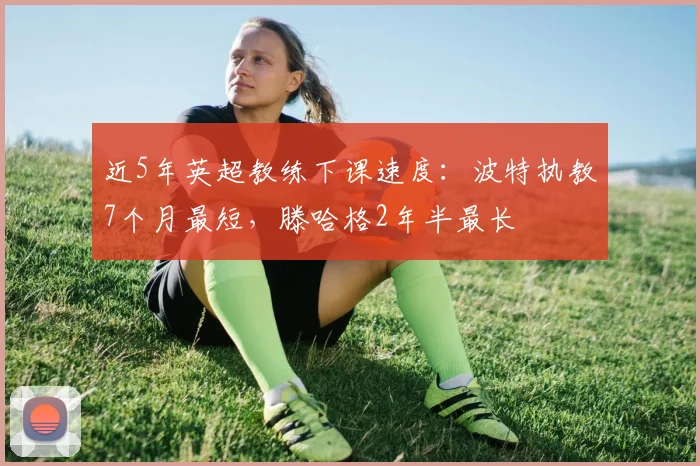 近5年英超教练下课速度：波特执教7个月最短，滕哈格2年半最长