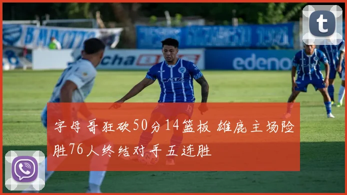 字母哥狂砍50分14篮板 雄鹿主场险胜76人终结对手五连胜